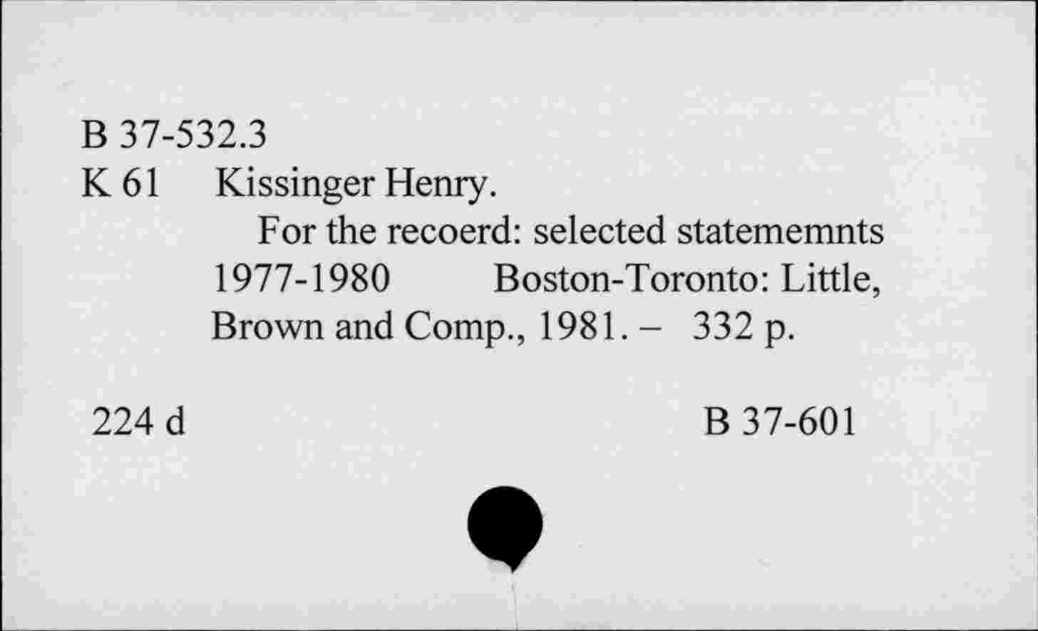 ﻿B 37-532.3
K 61 Kissinger Henry.
For the recoerd: selected statememnts 1977-1980 Boston-Toronto: Little, Brown and Comp., 1981. - 332 p.
224 d	B 37-601